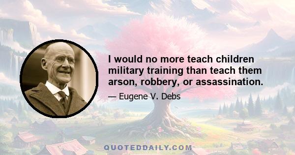 I would no more teach children military training than teach them arson, robbery, or assassination.