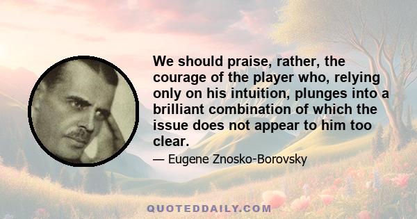 We should praise, rather, the courage of the player who, relying only on his intuition, plunges into a brilliant combination of which the issue does not appear to him too clear.