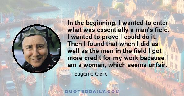 In the beginning, I wanted to enter what was essentially a man's field. I wanted to prove I could do it. Then I found that when I did as well as the men in the field I got more credit for my work because I am a woman,