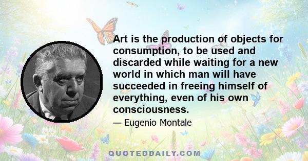 Art is the production of objects for consumption, to be used and discarded while waiting for a new world in which man will have succeeded in freeing himself of everything, even of his own consciousness.