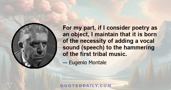 For my part, if I consider poetry as an object, I maintain that it is born of the necessity of adding a vocal sound (speech) to the hammering of the first tribal music.