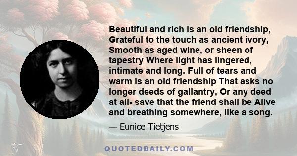 Beautiful and rich is an old friendship, Grateful to the touch as ancient ivory, Smooth as aged wine, or sheen of tapestry Where light has lingered, intimate and long. Full of tears and warm is an old friendship That