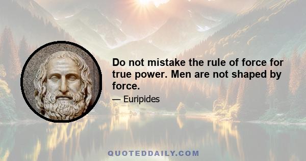 Do not mistake the rule of force for true power. Men are not shaped by force.