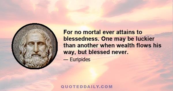 For no mortal ever attains to blessedness. One may be luckier than another when wealth flows his way, but blessed never.