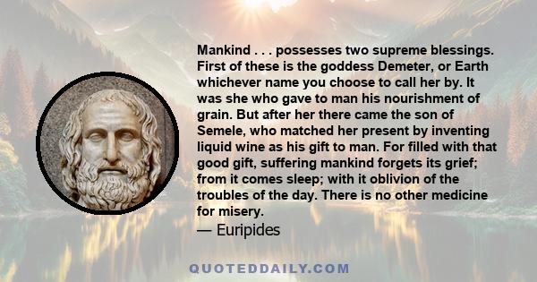 Mankind . . . possesses two supreme blessings. First of these is the goddess Demeter, or Earth whichever name you choose to call her by. It was she who gave to man his nourishment of grain. But after her there came the