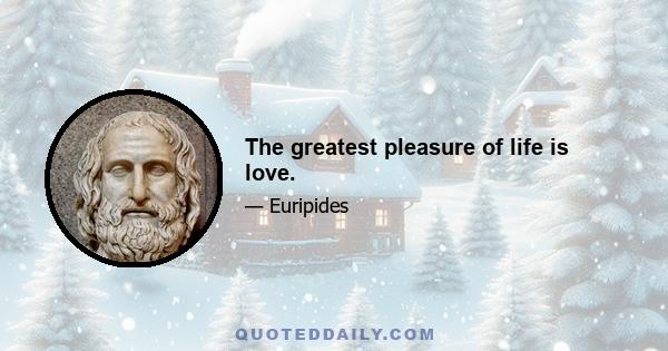 The greatest pleasure of life is love.