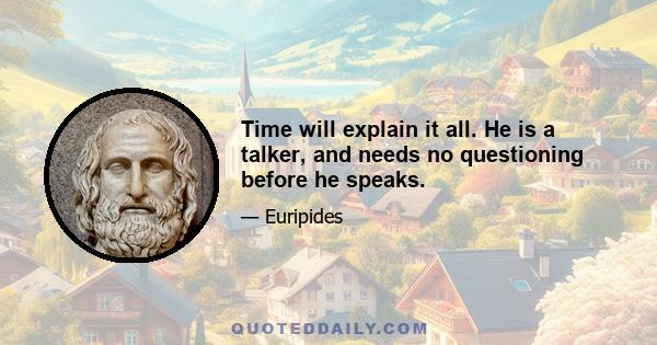 Time will explain it all. He is a talker, and needs no questioning before he speaks.