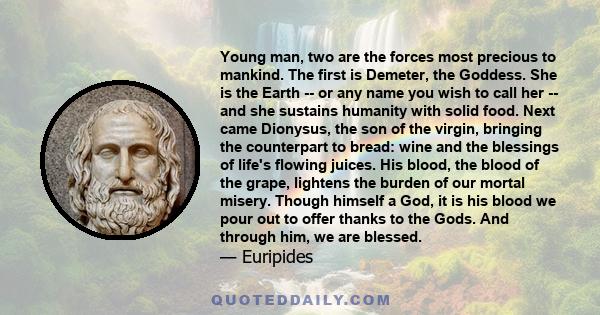 Young man, two are the forces most precious to mankind. The first is Demeter, the Goddess. She is the Earth -- or any name you wish to call her -- and she sustains humanity with solid food. Next came Dionysus, the son