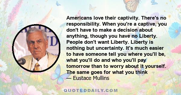 Americans love their captivity. There's no responsibility. When you're a captive, you don't have to make a decision about anything, though you have no Liberty. People don't want Liberty. Liberty is nothing but