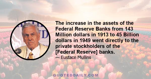 The increase in the assets of the Federal Reserve Banks from 143 Million dollars in 1913 to 45 Billion dollars in 1949 went directly to the private stockholders of the [Federal Reserve] banks.