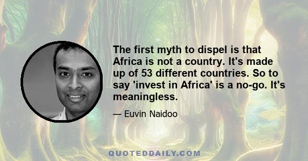 The first myth to dispel is that Africa is not a country. It's made up of 53 different countries. So to say 'invest in Africa' is a no-go. It's meaningless.