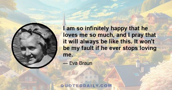 I am so infinitely happy that he loves me so much, and I pray that it will always be like this. It won't be my fault if he ever stops loving me.