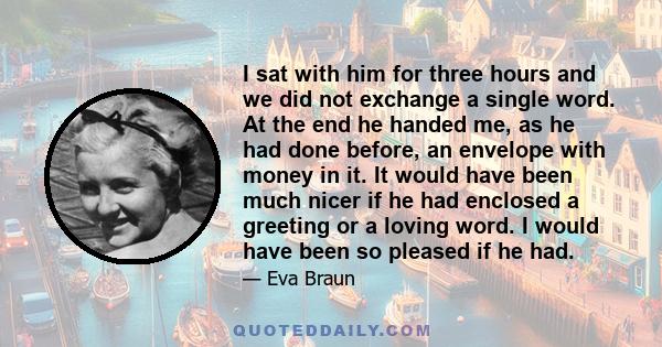 I sat with him for three hours and we did not exchange a single word. At the end he handed me, as he had done before, an envelope with money in it. It would have been much nicer if he had enclosed a greeting or a loving 