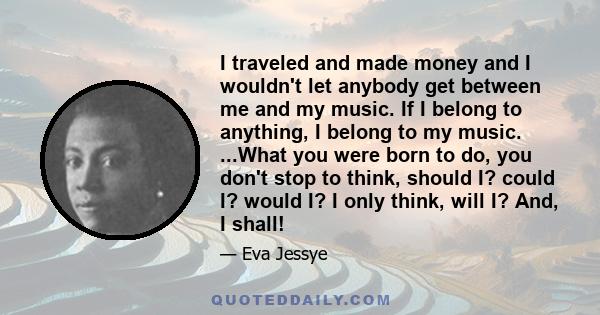 I traveled and made money and I wouldn't let anybody get between me and my music. If I belong to anything, I belong to my music. ...What you were born to do, you don't stop to think, should I? could I? would I? I only