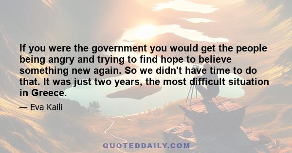 If you were the government you would get the people being angry and trying to find hope to believe something new again. So we didn't have time to do that. It was just two years, the most difficult situation in Greece.