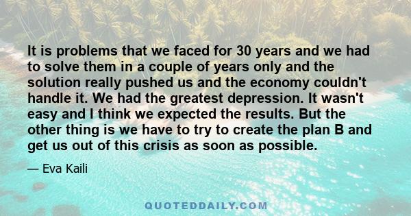 It is problems that we faced for 30 years and we had to solve them in a couple of years only and the solution really pushed us and the economy couldn't handle it. We had the greatest depression. It wasn't easy and I