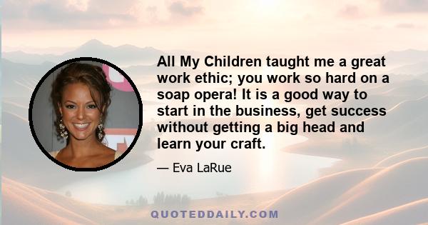 All My Children taught me a great work ethic; you work so hard on a soap opera! It is a good way to start in the business, get success without getting a big head and learn your craft.