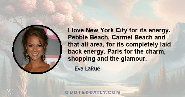 I love New York City for its energy. Pebble Beach, Carmel Beach and that all area, for its completely laid back energy. Paris for the charm, shopping and the glamour.