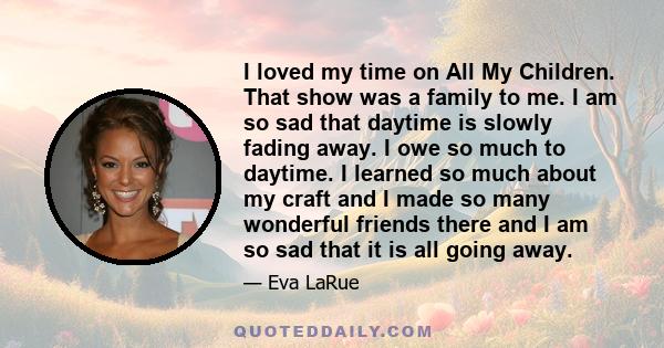 I loved my time on All My Children. That show was a family to me. I am so sad that daytime is slowly fading away. I owe so much to daytime. I learned so much about my craft and I made so many wonderful friends there and 