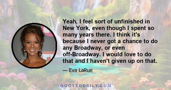 Yeah, I feel sort of unfinished in New York, even though I spent so many years there. I think it's because I never got a chance to do any Broadway, or even off-Broadway. I would love to do that and I haven't given up on 