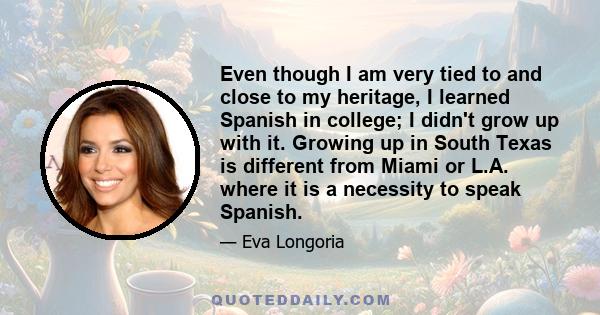 Even though I am very tied to and close to my heritage, I learned Spanish in college; I didn't grow up with it. Growing up in South Texas is different from Miami or L.A. where it is a necessity to speak Spanish.