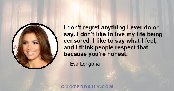 I don't regret anything I ever do or say. I don't like to live my life being censored. I like to say what I feel, and I think people respect that because you're honest.