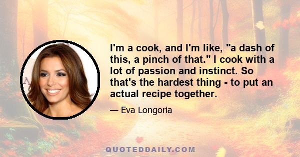 I'm a cook, and I'm like, a dash of this, a pinch of that. I cook with a lot of passion and instinct. So that's the hardest thing - to put an actual recipe together.