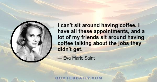 I can't sit around having coffee. I have all these appointments, and a lot of my friends sit around having coffee talking about the jobs they didn't get.