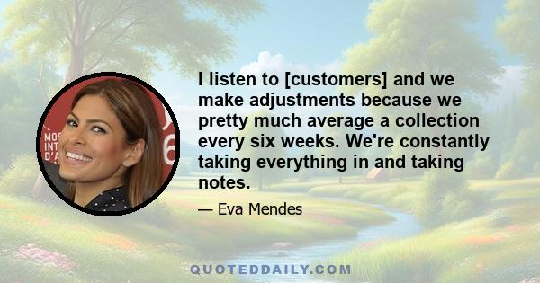 I listen to [customers] and we make adjustments because we pretty much average a collection every six weeks. We're constantly taking everything in and taking notes.