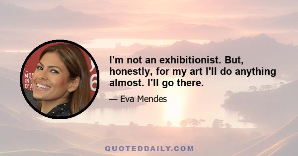 I'm not an exhibitionist. But, honestly, for my art I'll do anything almost. I'll go there.