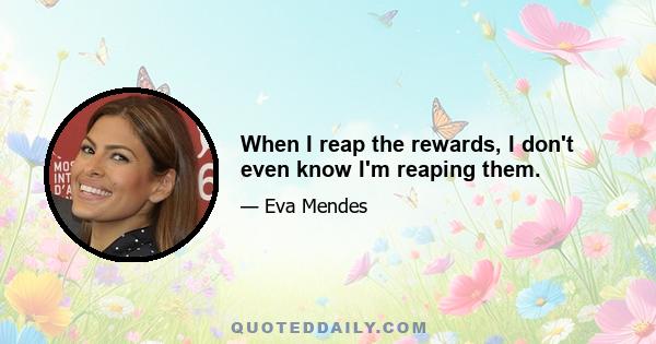 When I reap the rewards, I don't even know I'm reaping them.