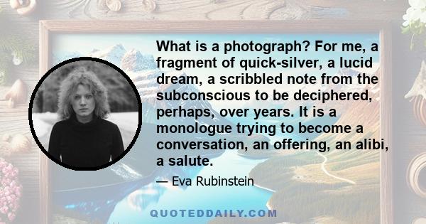 What is a photograph? For me, a fragment of quick-silver, a lucid dream, a scribbled note from the subconscious to be deciphered, perhaps, over years. It is a monologue trying to become a conversation, an offering, an