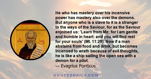 He who has mastery over his incensive power has mastery also over the demons. But anyone who is a slave to it is a stranger to the ways of the Saviour, for as the Saviour enjoined us: 'Learn from Me; for I am gentle and 