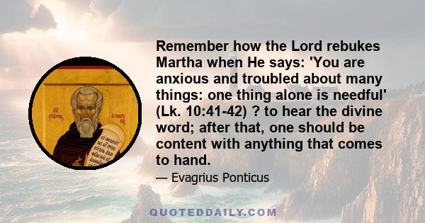 Remember how the Lord rebukes Martha when He says: 'You are anxious and troubled about many things: one thing alone is needful' (Lk. 10:41-42) ? to hear the divine word; after that, one should be content with anything