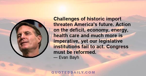 Challenges of historic import threaten America's future. Action on the deficit, economy, energy, health care and much more is imperative, yet our legislative institutions fail to act. Congress must be reformed.