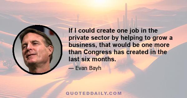 If I could create one job in the private sector by helping to grow a business, that would be one more than Congress has created in the last six months.