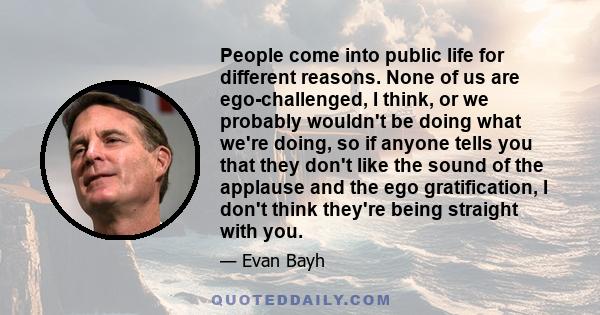 People come into public life for different reasons. None of us are ego-challenged, I think, or we probably wouldn't be doing what we're doing, so if anyone tells you that they don't like the sound of the applause and