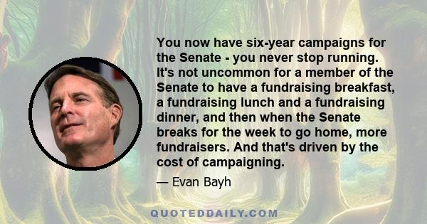 You now have six-year campaigns for the Senate - you never stop running. It's not uncommon for a member of the Senate to have a fundraising breakfast, a fundraising lunch and a fundraising dinner, and then when the