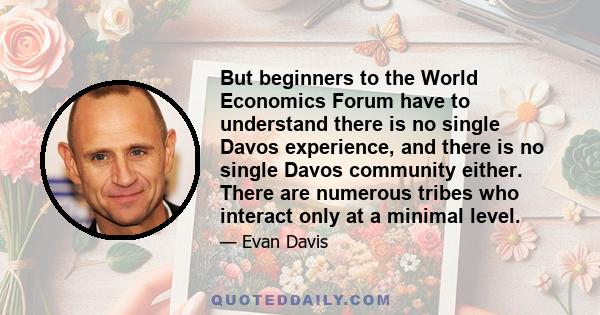 But beginners to the World Economics Forum have to understand there is no single Davos experience, and there is no single Davos community either. There are numerous tribes who interact only at a minimal level.