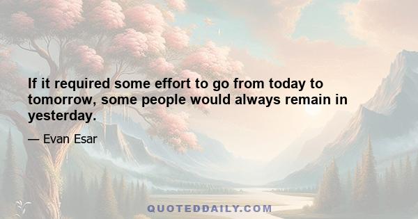 If it required some effort to go from today to tomorrow, some people would always remain in yesterday.