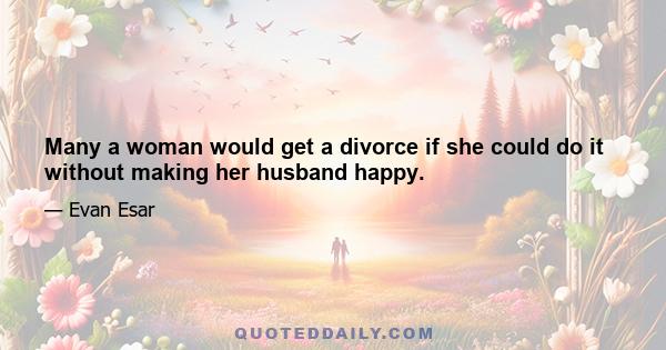 Many a woman would get a divorce if she could do it without making her husband happy.
