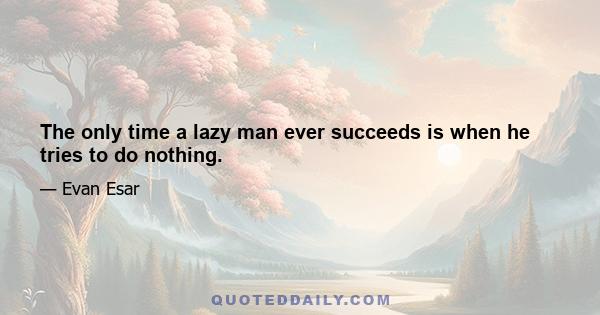 The only time a lazy man ever succeeds is when he tries to do nothing.