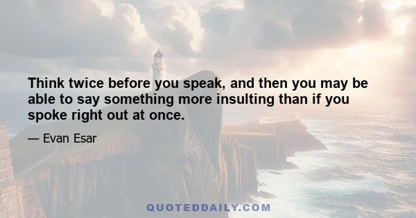 Think twice before you speak, and then you may be able to say something more insulting than if you spoke right out at once.