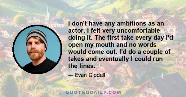 I don't have any ambitions as an actor. I felt very uncomfortable doing it. The first take every day I'd open my mouth and no words would come out. I'd do a couple of takes and eventually I could run the lines.