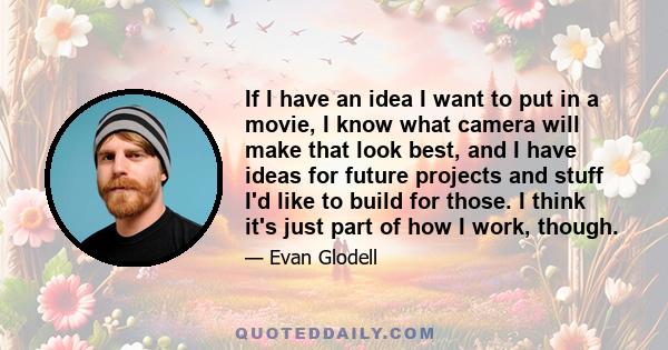 If I have an idea I want to put in a movie, I know what camera will make that look best, and I have ideas for future projects and stuff I'd like to build for those. I think it's just part of how I work, though.