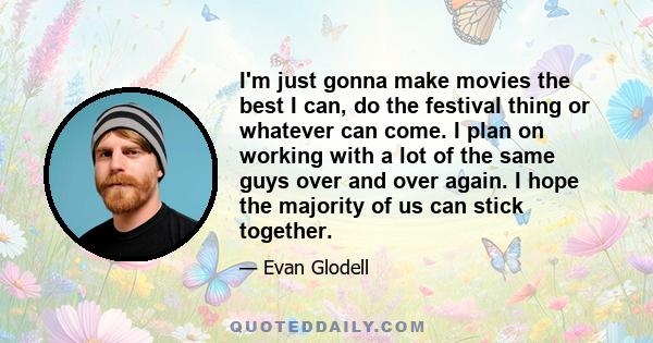 I'm just gonna make movies the best I can, do the festival thing or whatever can come. I plan on working with a lot of the same guys over and over again. I hope the majority of us can stick together.