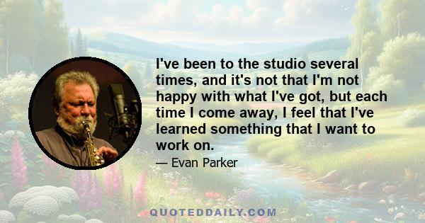 I've been to the studio several times, and it's not that I'm not happy with what I've got, but each time I come away, I feel that I've learned something that I want to work on.