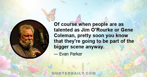 Of course when people are as talented as Jim O'Rourke or Gene Coleman, pretty soon you know that they're going to be part of the bigger scene anyway.