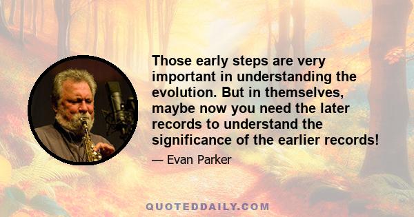 Those early steps are very important in understanding the evolution. But in themselves, maybe now you need the later records to understand the significance of the earlier records!