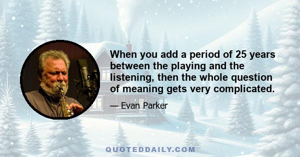 When you add a period of 25 years between the playing and the listening, then the whole question of meaning gets very complicated.